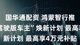 国华通配资 鸿蒙智行推“非辅助驾驶版车主”焕新计划 最高享4万元补贴