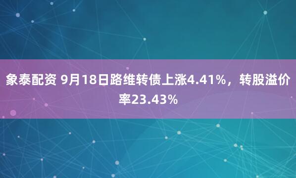 象泰配资 9月18日路维转债上涨4.41%，转股溢价率23.43%