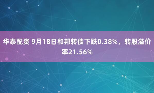 华泰配资 9月18日和邦转债下跌0.38%，转股溢价率21.56%