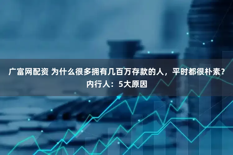 广富网配资 为什么很多拥有几百万存款的人，平时都很朴素？内行人：5大原因