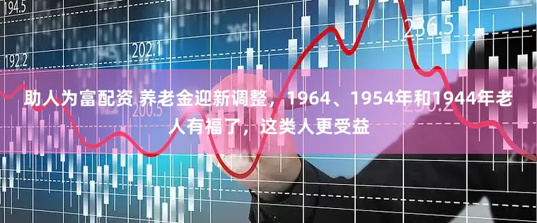 助人为富配资 养老金迎新调整，1964、1954年和1944年老人有福了，这类人更受益