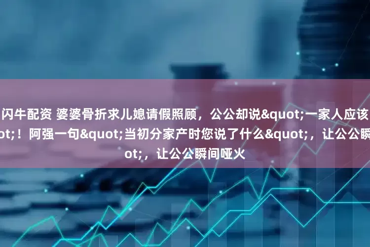 闪牛配资 婆婆骨折求儿媳请假照顾，公公却说"一家人应该的"！阿强一句"当初分家产时您说了什么"，让公公瞬间哑火