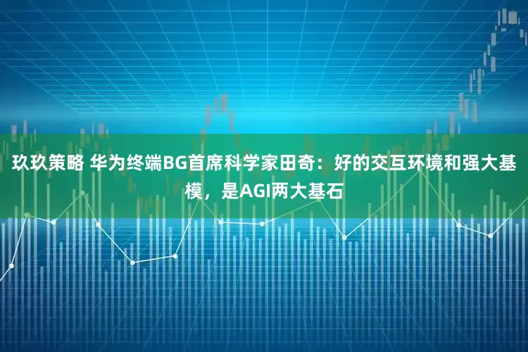 玖玖策略 华为终端BG首席科学家田奇：好的交互环境和强大基模，是AGI两大基石