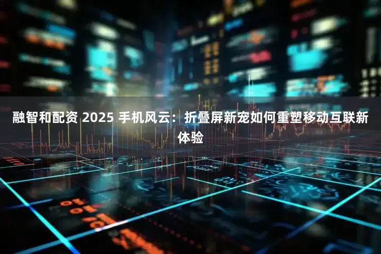 融智和配资 2025 手机风云：折叠屏新宠如何重塑移动互联新体验