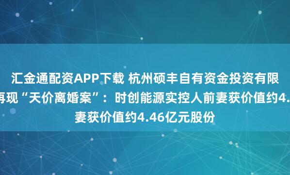 汇金通配资APP下载 杭州硕丰自有资金投资有限公司：A股再现“天价离婚案”：时创能源实控人前妻获价值约4.46亿元股份