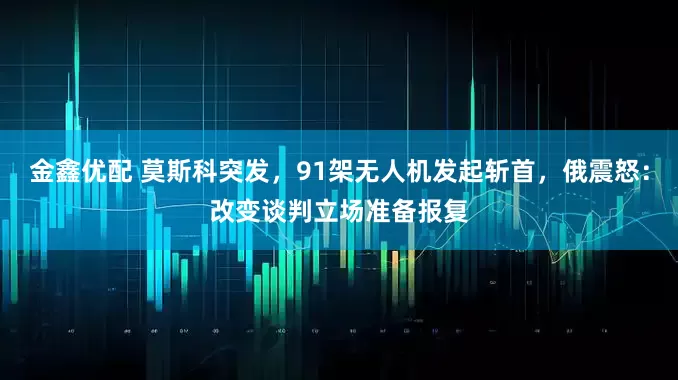 金鑫优配 莫斯科突发，91架无人机发起斩首，俄震怒：改变谈判立场准备报复
