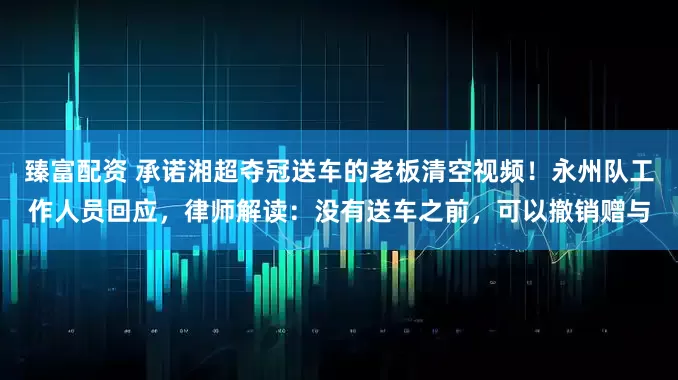 臻富配资 承诺湘超夺冠送车的老板清空视频！永州队工作人员回应，律师解读：没有送车之前，可以撤销赠与