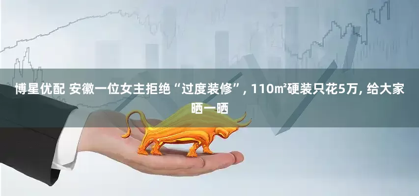 博星优配 安徽一位女主拒绝“过度装修”, 110㎡硬装只花5万, 给大家晒一晒