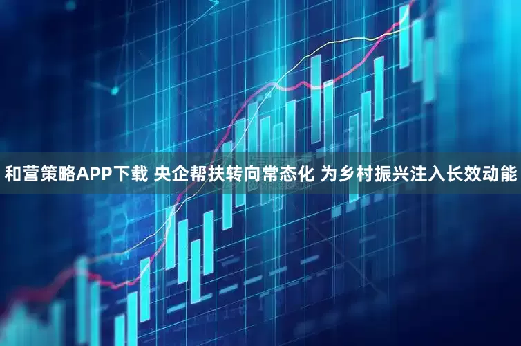 和营策略APP下载 央企帮扶转向常态化 为乡村振兴注入长效动能