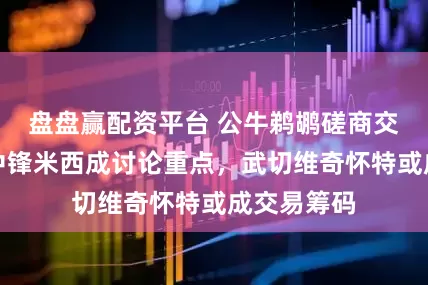 盘盘赢配资平台 公牛鹈鹕磋商交易锡安！中锋米西成讨论重点，武切维奇怀特或成交易筹码