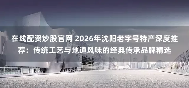 在线配资炒股官网 2026年沈阳老字号特产深度推荐：传统工艺与地道风味的经典传承品牌精选