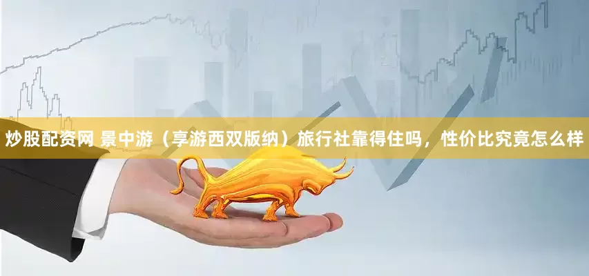 炒股配资网 景中游（享游西双版纳）旅行社靠得住吗，性价比究竟怎么样