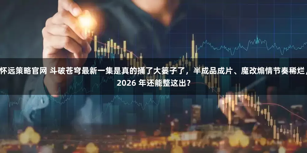 怀远策略官网 斗破苍穹最新一集是真的捅了大篓子了，半成品成片、魔改煽情节奏稀烂，2026 年还能整这出？