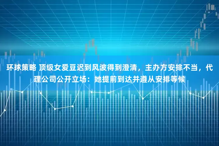 环球策略 顶级女爱豆迟到风波得到澄清，主办方安排不当，代理公司公开立场：她提前到达并遵从安排等候