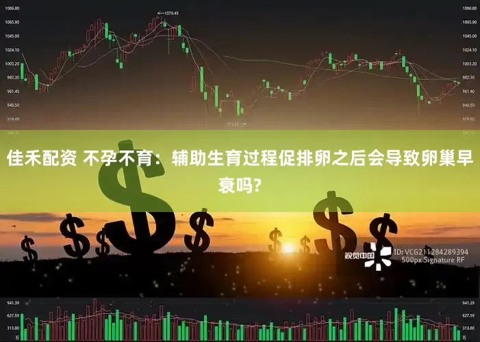 佳禾配资 不孕不育：辅助生育过程促排卵之后会导致卵巢早衰吗?