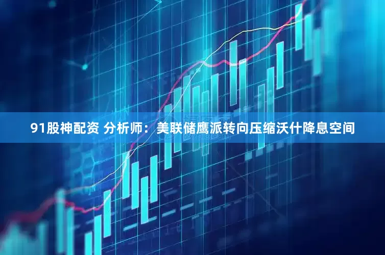 91股神配资 分析师：美联储鹰派转向压缩沃什降息空间